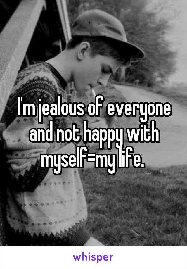 I'm jealous of everyone and not happy with myself=my life. 