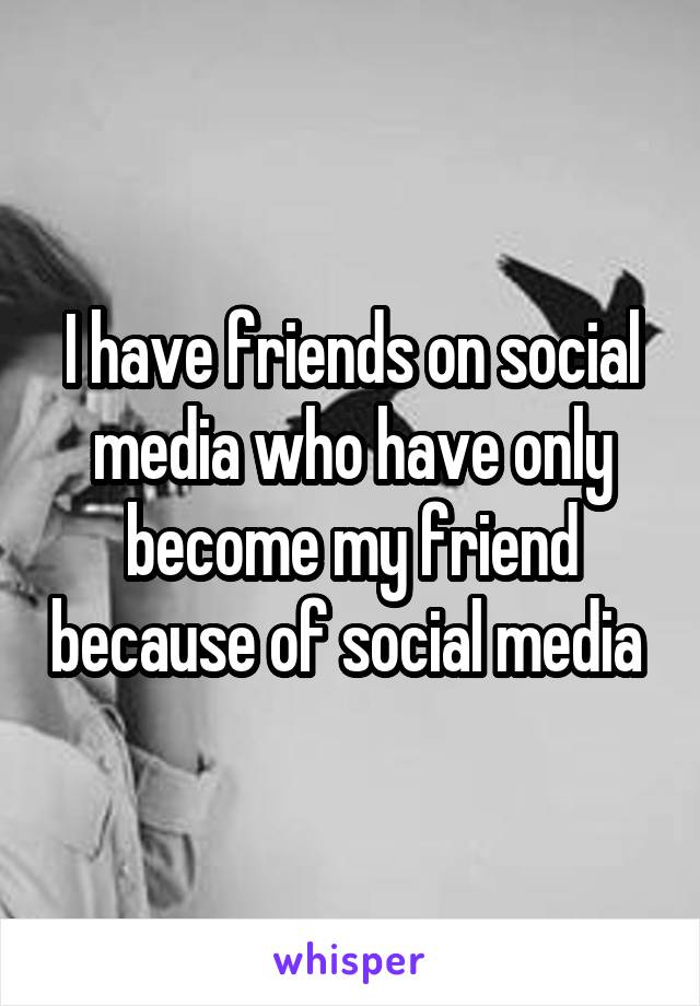 I have friends on social media who have only become my friend because of social media 