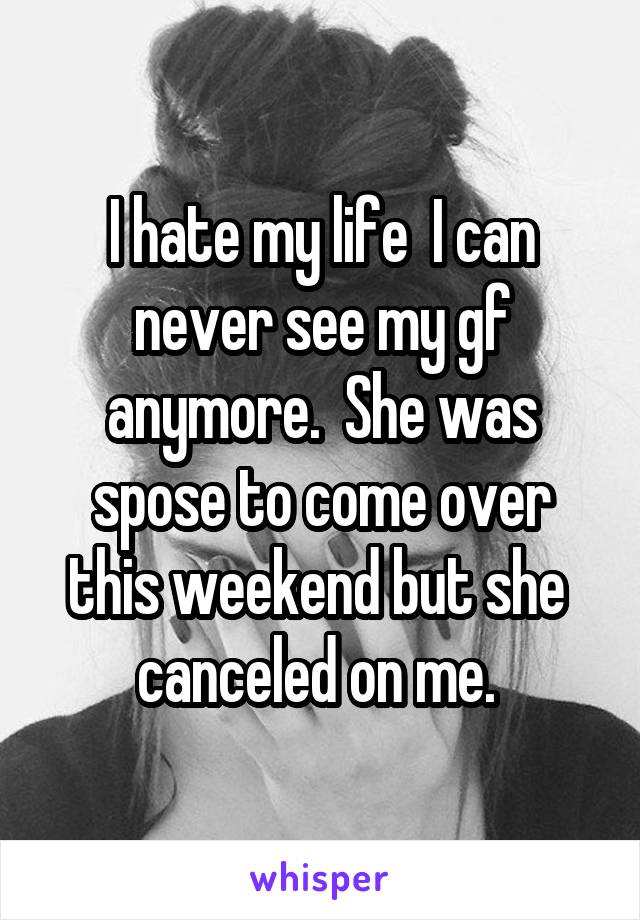 I hate my life  I can never see my gf anymore.  She was spose to come over this weekend but she  canceled on me. 