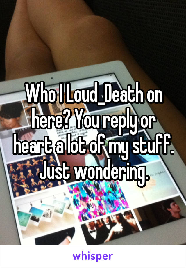 Who I Loud_Death on here? You reply or heart a lot of my stuff. Just wondering.