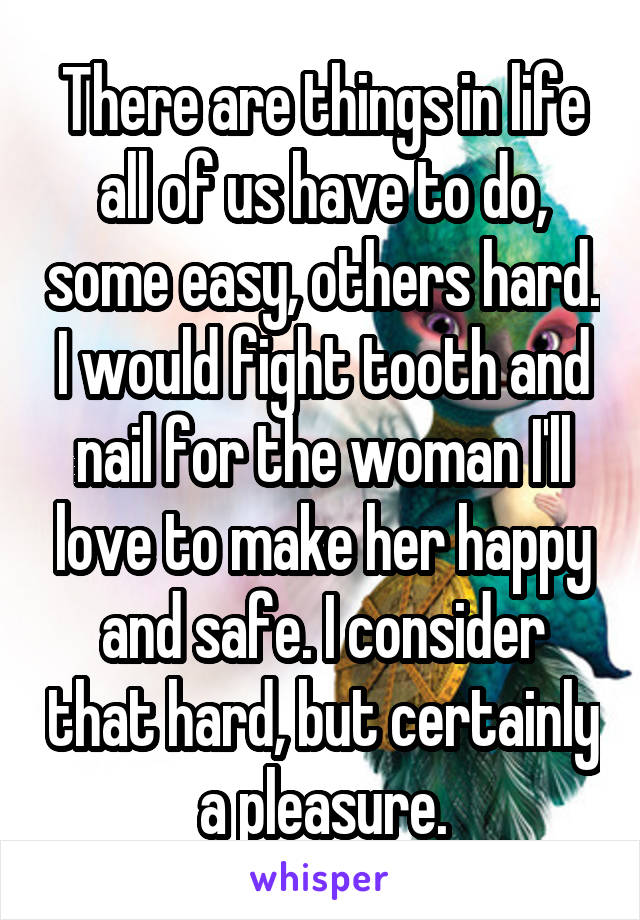 There are things in life all of us have to do, some easy, others hard. I would fight tooth and nail for the woman I'll love to make her happy and safe. I consider that hard, but certainly a pleasure.