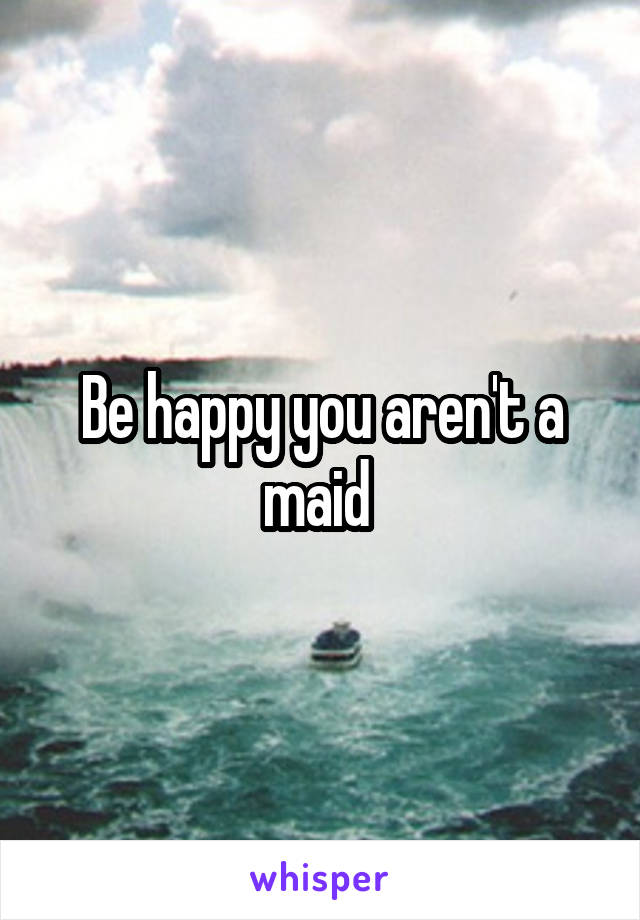 Be happy you aren't a maid 