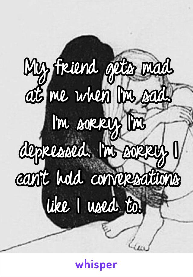 My friend gets mad at me when I'm sad. I'm sorry I'm depressed. I'm sorry I can't hold conversations like I used to. 