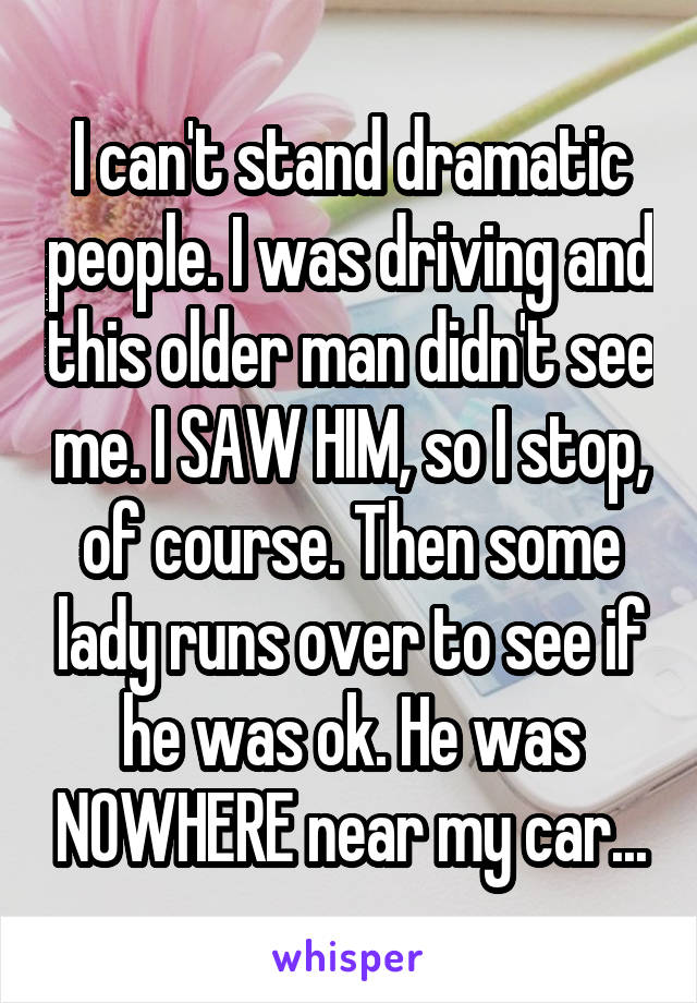 I can't stand dramatic people. I was driving and this older man didn't see me. I SAW HIM, so I stop, of course. Then some lady runs over to see if he was ok. He was NOWHERE near my car...