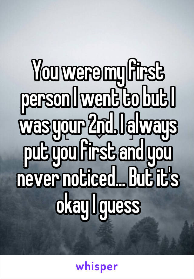 You were my first person I went to but I was your 2nd. I always put you first and you never noticed... But it's okay I guess