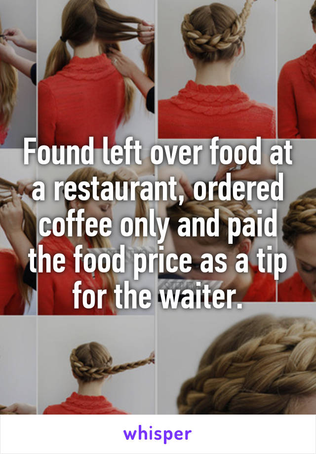 Found left over food at a restaurant, ordered coffee only and paid the food price as a tip for the waiter.