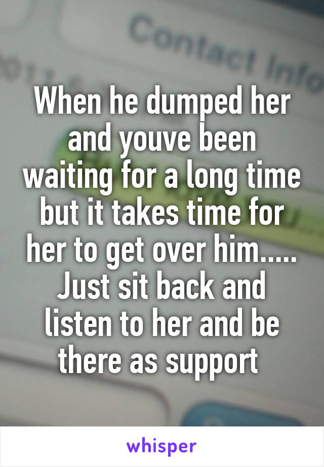 When he dumped her and youve been waiting for a long time but it takes time for her to get over him..... Just sit back and listen to her and be there as support 