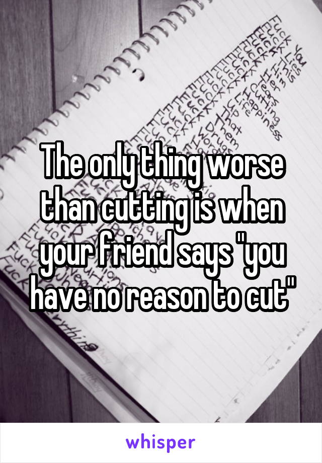 The only thing worse than cutting is when your friend says "you have no reason to cut"