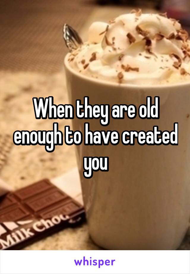 When they are old enough to have created you