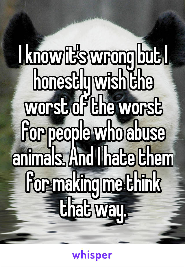 I know it's wrong but I honestly wish the worst of the worst for people who abuse animals. And I hate them for making me think that way.