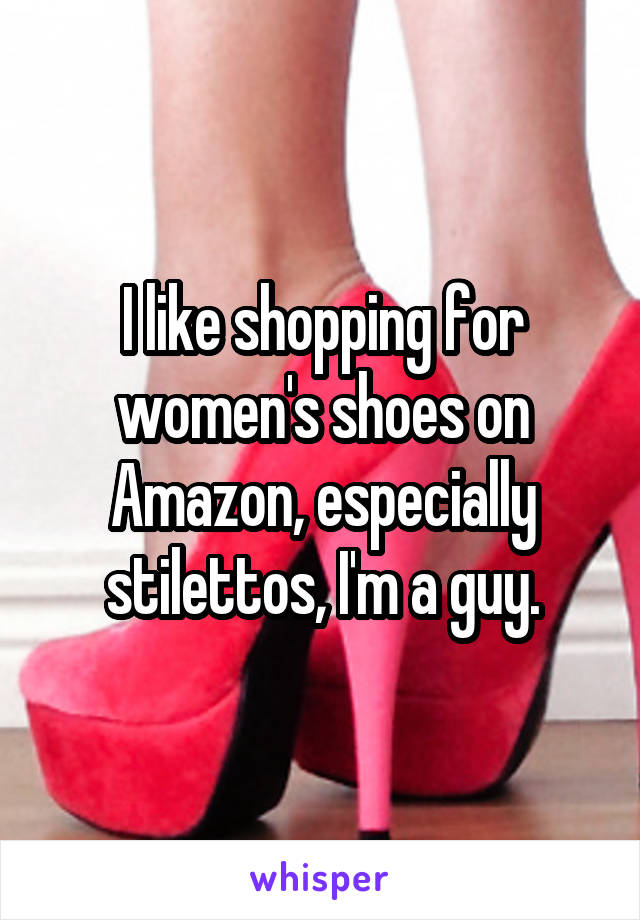 I like shopping for women's shoes on Amazon, especially stilettos, I'm a guy.