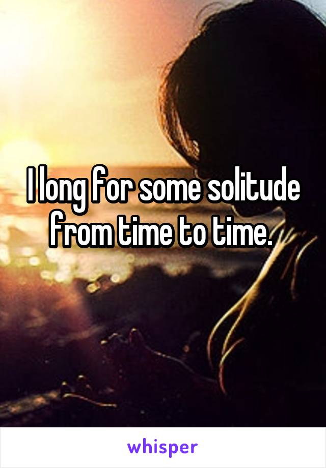 I long for some solitude from time to time. 
