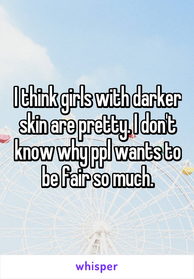 I think girls with darker skin are pretty. I don't know why ppl wants to be fair so much.