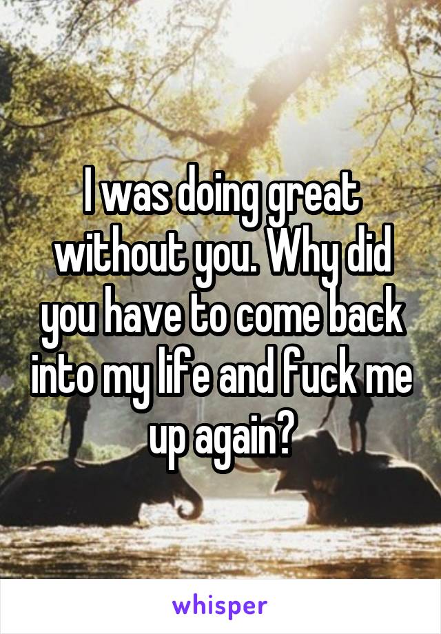 I was doing great without you. Why did you have to come back into my life and fuck me up again?