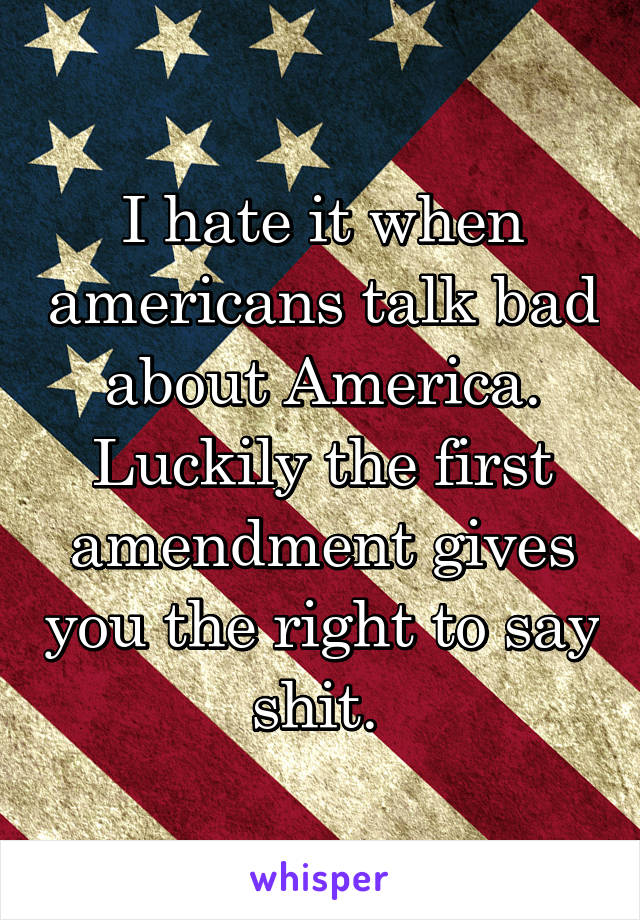 I hate it when americans talk bad about America. Luckily the first amendment gives you the right to say shit. 