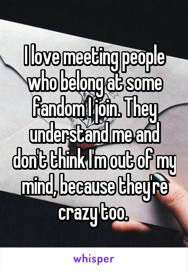 I love meeting people who belong at some fandom I join. They understand me and don't think I'm out of my mind, because they're crazy too. 