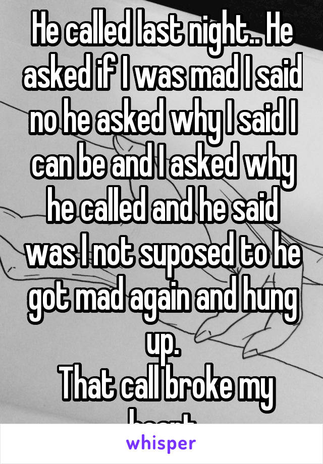 He called last night.. He asked if I was mad I said no he asked why I said I can be and I asked why he called and he said was I not suposed to he got mad again and hung up.
 That call broke my heart