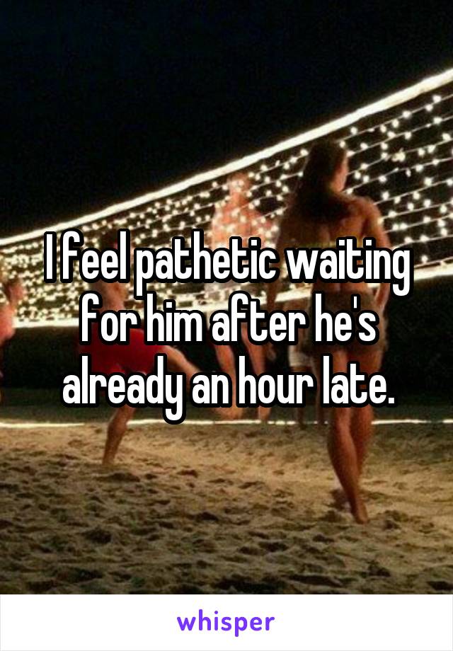 I feel pathetic waiting for him after he's already an hour late.