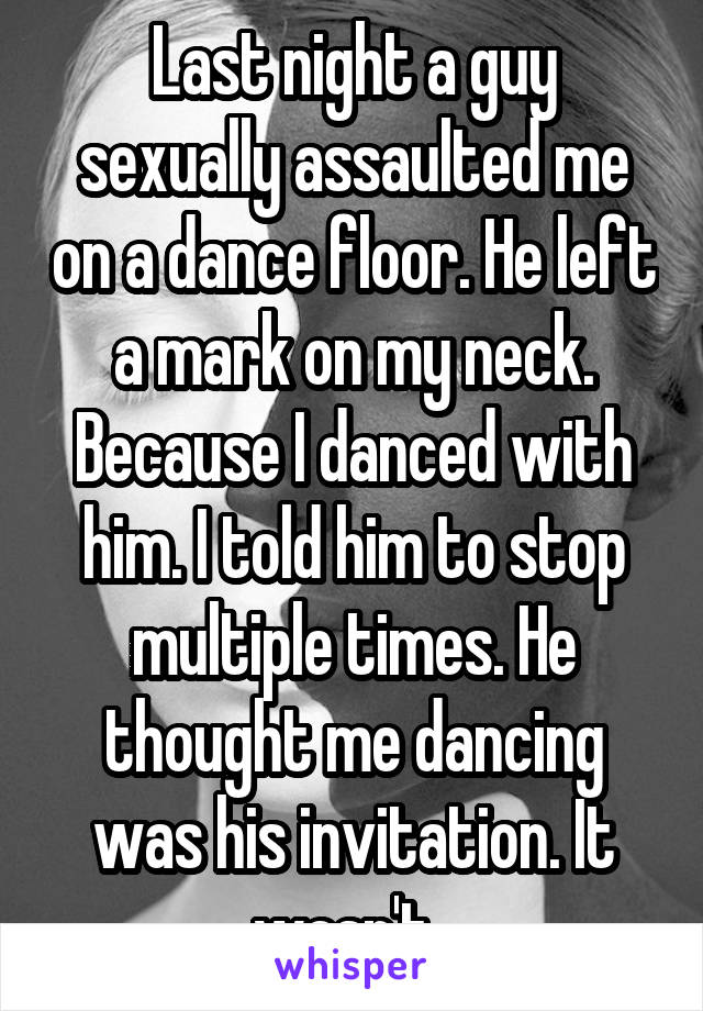 Last night a guy sexually assaulted me on a dance floor. He left a mark on my neck. Because I danced with him. I told him to stop multiple times. He thought me dancing was his invitation. It wasn't. 