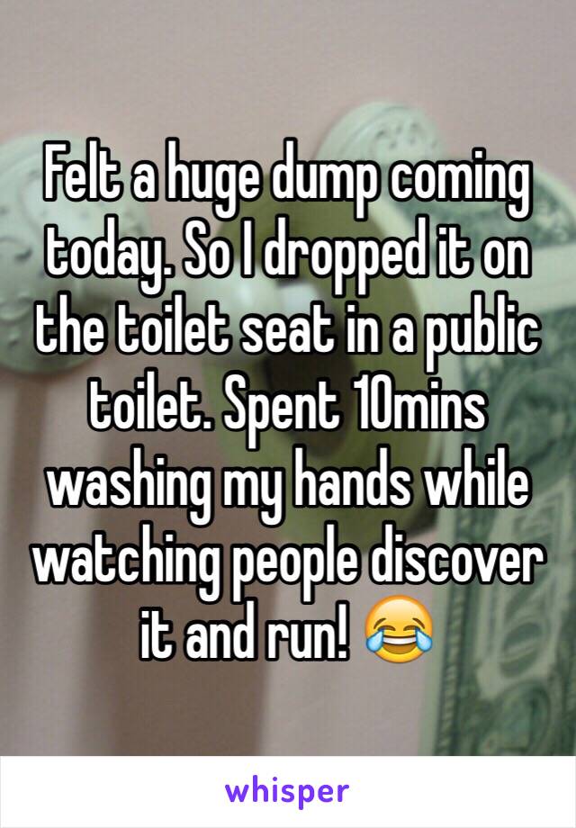 Felt a huge dump coming today. So I dropped it on the toilet seat in a public toilet. Spent 10mins washing my hands while watching people discover it and run! 😂