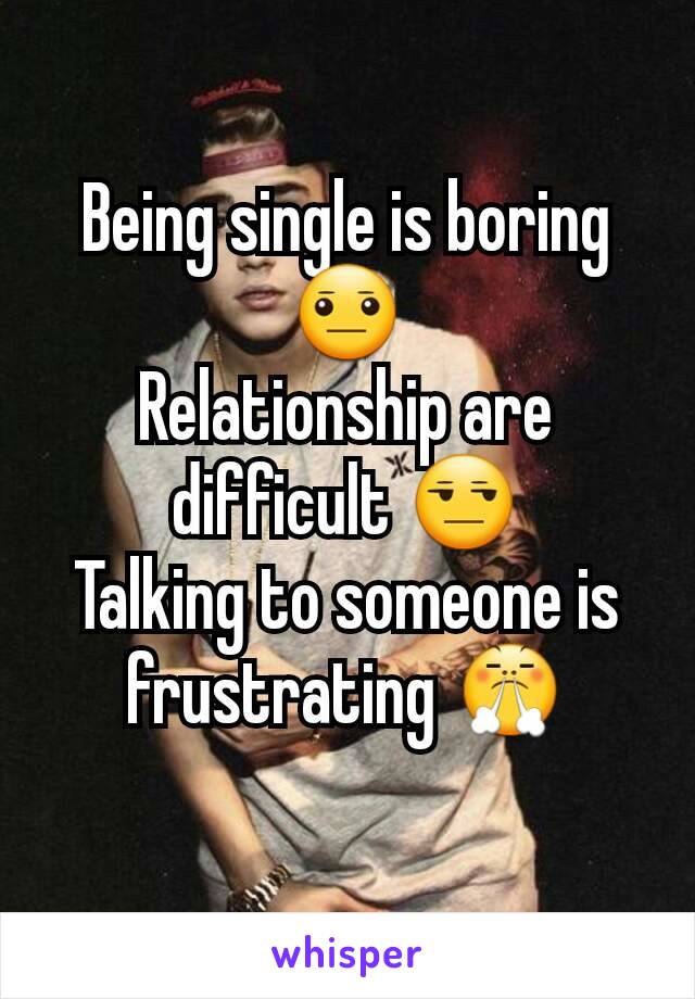 Being single is boring 😐
Relationship are difficult 😒
Talking to someone is frustrating 😤
