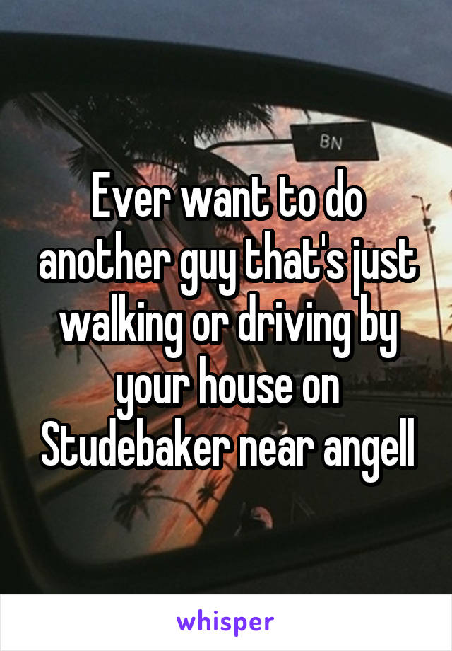 Ever want to do another guy that's just walking or driving by your house on Studebaker near angell