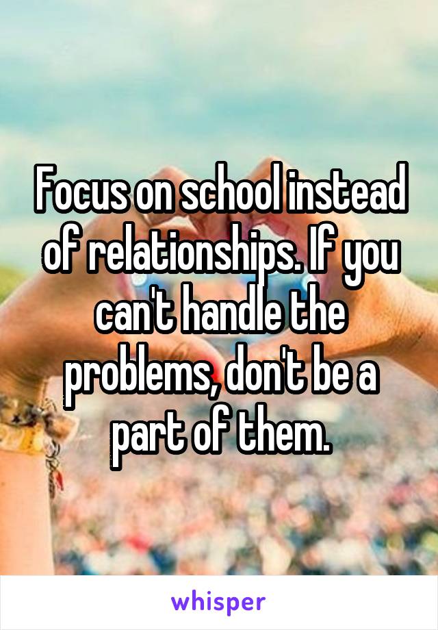 Focus on school instead of relationships. If you can't handle the problems, don't be a part of them.