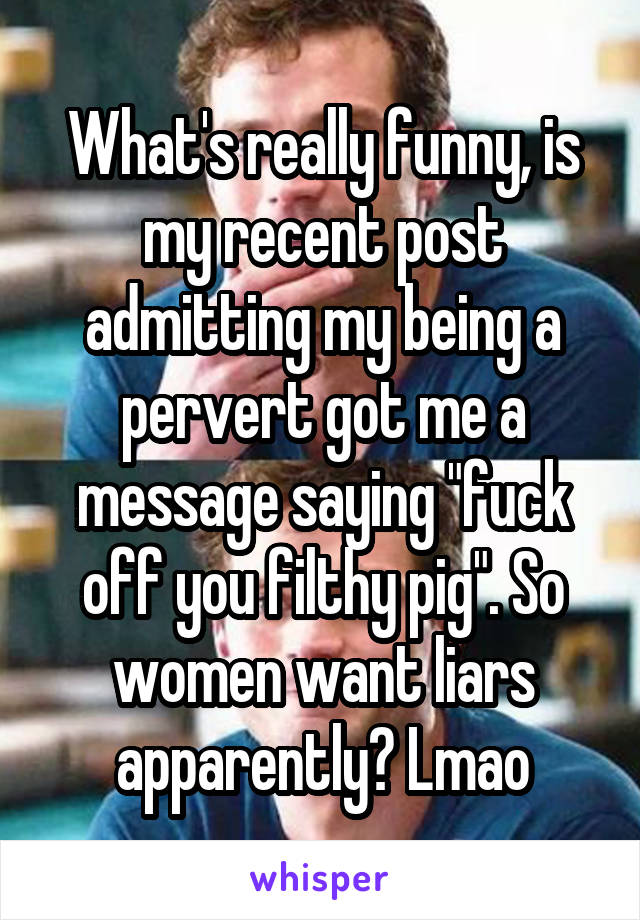 What's really funny, is my recent post admitting my being a pervert got me a message saying "fuck off you filthy pig". So women want liars apparently? Lmao