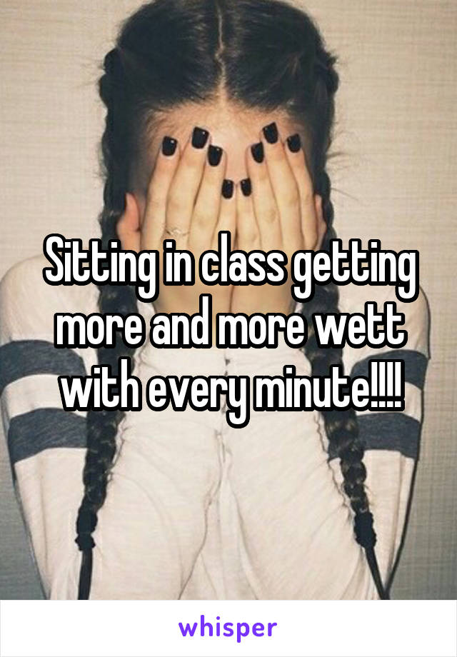 Sitting in class getting more and more wett with every minute!!!!