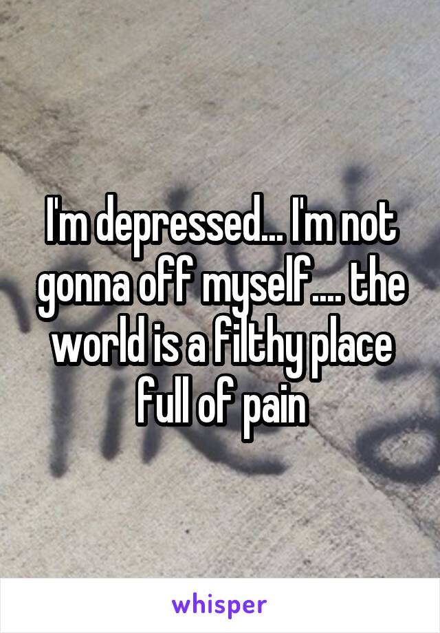 I'm depressed... I'm not gonna off myself.... the world is a filthy place full of pain