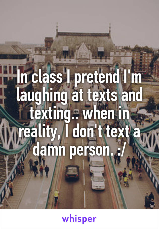 In class I pretend I'm laughing at texts and texting.. when in reality, I don't text a damn person. :/