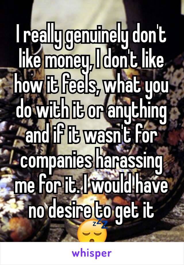 I really genuinely don't like money, I don't like how it feels, what you do with it or anything and if it wasn't for companies harassing me for it. I would have no desire to get it 😴