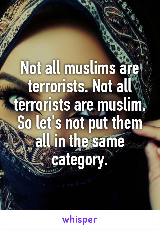 Not all muslims are terrorists. Not all terrorists are muslim. So let's not put them all in the same category.