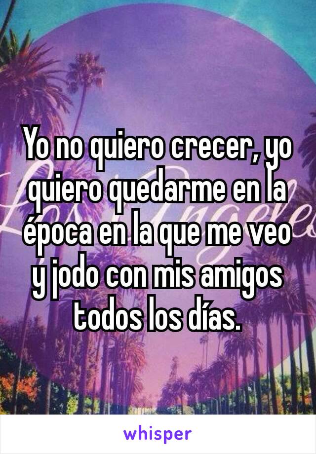 Yo no quiero crecer, yo quiero quedarme en la época en la que me veo y jodo con mis amigos todos los días.