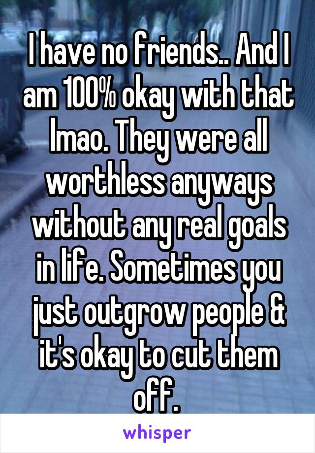 I have no friends.. And I am 100% okay with that lmao. They were all worthless anyways without any real goals in life. Sometimes you just outgrow people & it's okay to cut them off. 