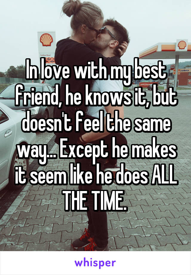 In love with my best friend, he knows it, but doesn't feel the same way... Except he makes it seem like he does ALL THE TIME. 