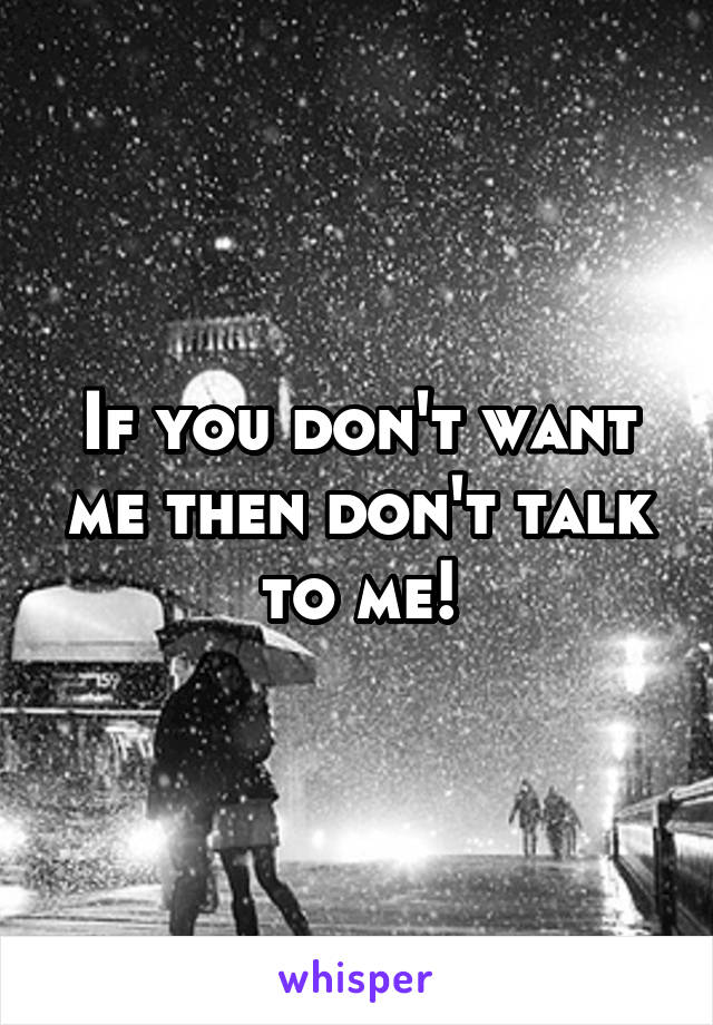 If you don't want me then don't talk to me!