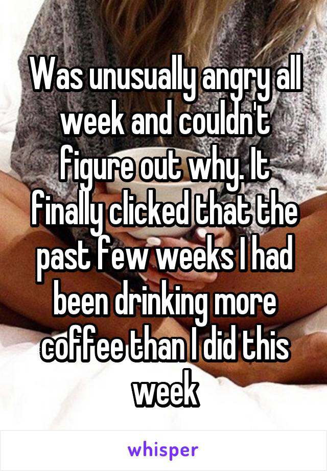 Was unusually angry all week and couldn't figure out why. It finally clicked that the past few weeks I had been drinking more coffee than I did this week