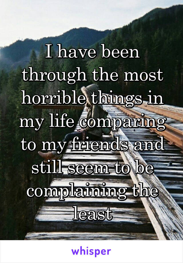 I have been through the most horrible things in my life comparing to my friends and still seem to be complaining the least