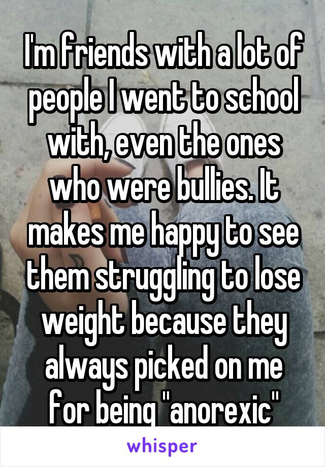 I'm friends with a lot of people I went to school with, even the ones who were bullies. It makes me happy to see them struggling to lose weight because they always picked on me for being "anorexic"