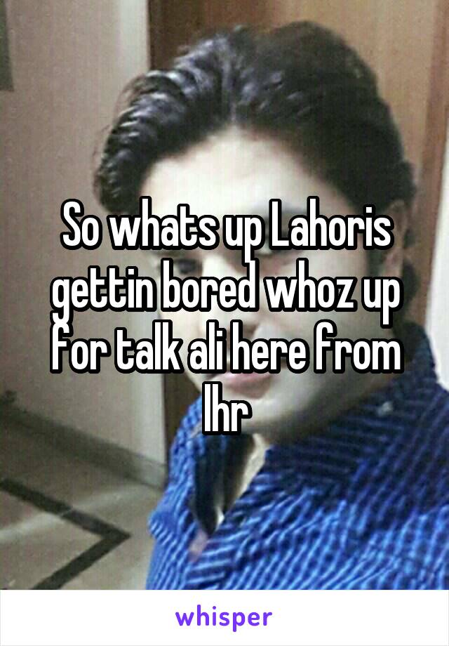 So whats up Lahoris gettin bored whoz up for talk ali here from lhr