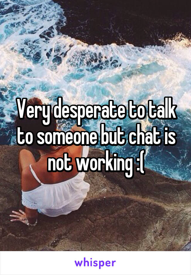 Very desperate to talk to someone but chat is not working :(