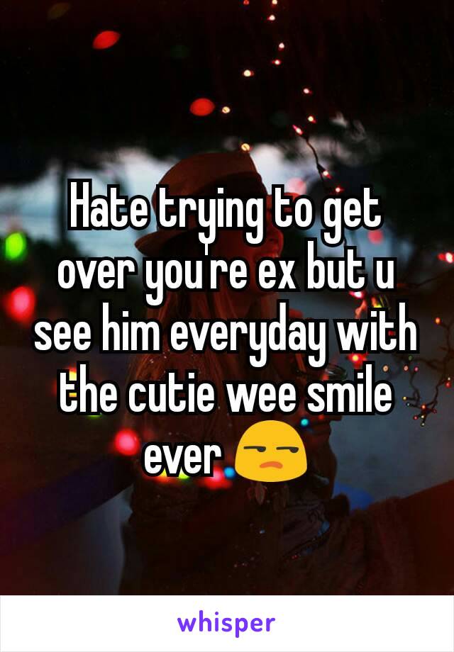 Hate trying to get over you're ex but u see him everyday with the cutie wee smile ever 😒