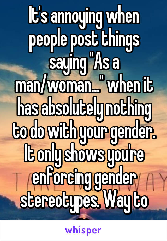 It's annoying when people post things saying "As a man/woman..." when it has absolutely nothing to do with your gender. It only shows you're enforcing gender stereotypes. Way to go.