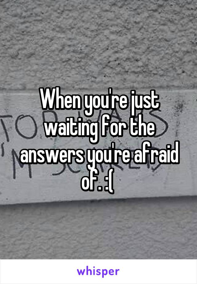 When you're just waiting for the answers you're afraid of. :( 