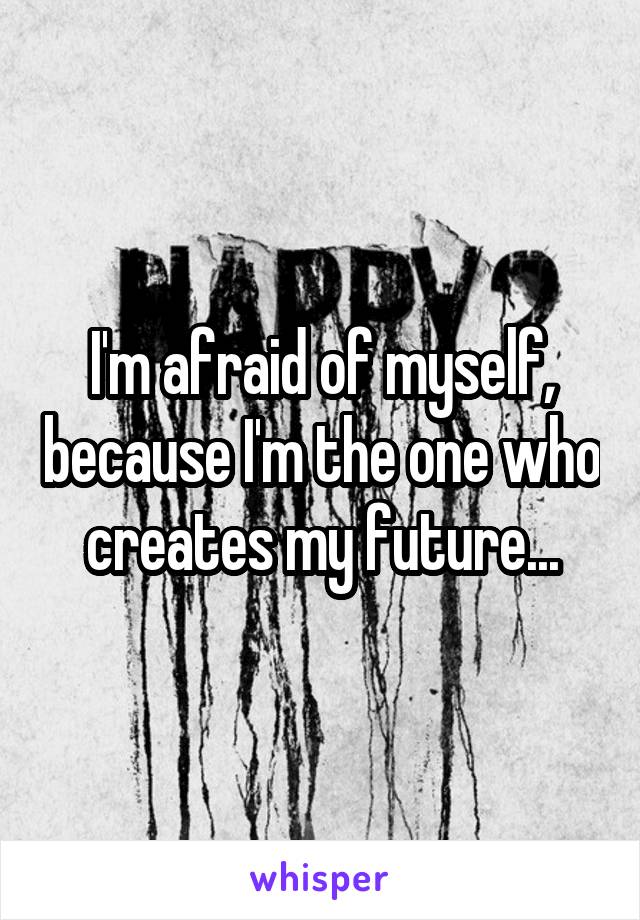 I'm afraid of myself, because I'm the one who creates my future...