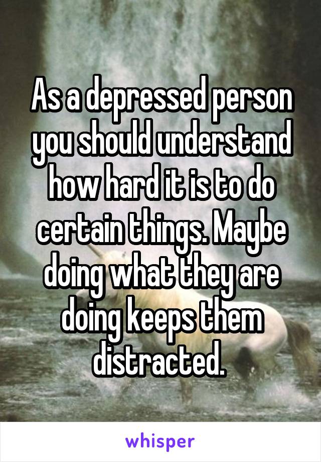 As a depressed person you should understand how hard it is to do certain things. Maybe doing what they are doing keeps them distracted. 