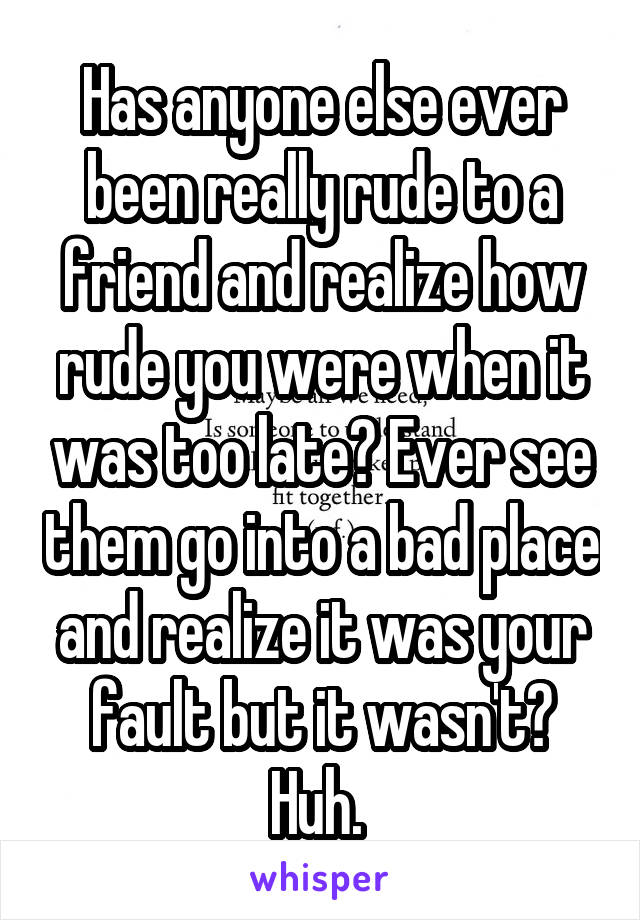 Has anyone else ever been really rude to a friend and realize how rude you were when it was too late? Ever see them go into a bad place and realize it was your fault but it wasn't? Huh. 