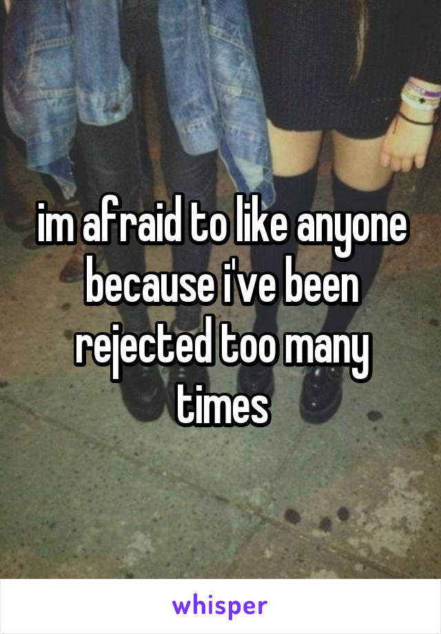 im afraid to like anyone because i've been rejected too many times