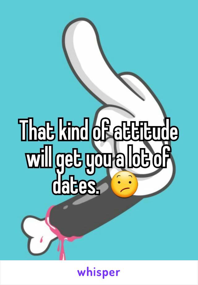 That kind of attitude will get you a lot of dates.  😕 